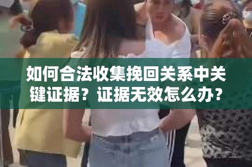 如何合法收集挽回关系中关键证据？证据无效怎么办？