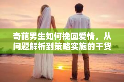 奇葩男生如何挽回爱情,从问题解析到策略实施的干货指南 奇葩男生如何挽回爱情,从问题解析到策略实施的干货指南