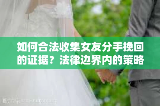 如何合法收集女友分手挽回的证据？法律边界内的策略与技巧