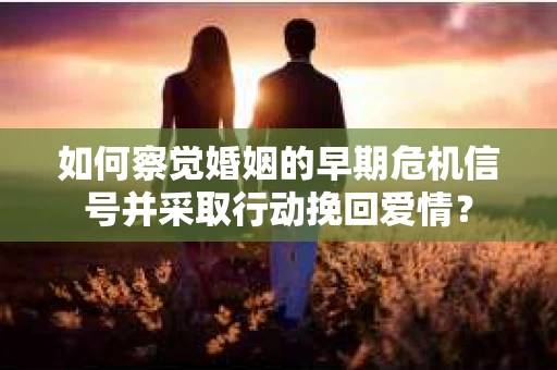 如何察觉婚姻的早期危机信号并采取行动挽回爱情？