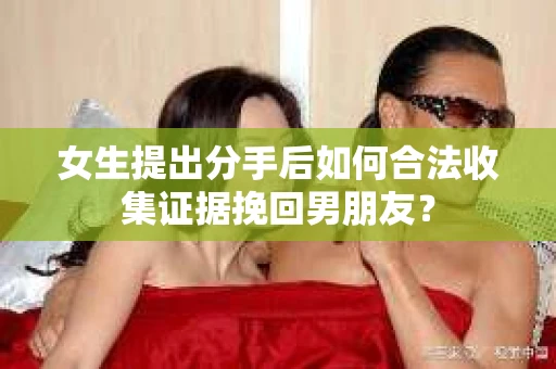 女生提出分手后如何合法收集证据挽回男朋友？