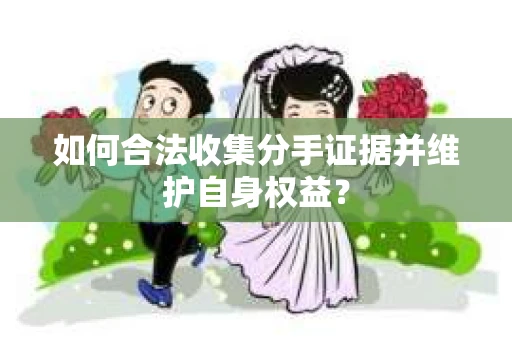 如何合法收集分手证据并维护自身权益? 如何合法收集分手证据并维护自身权益?