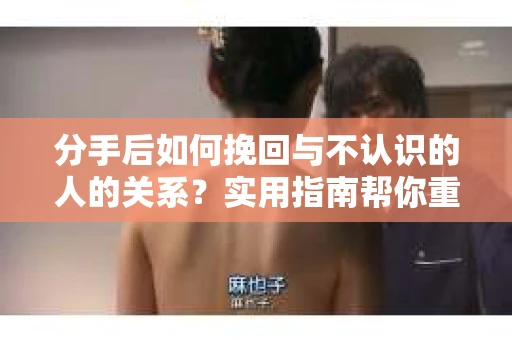 分手后如何挽回与不认识的人的关系？实用指南帮你重拾失去的联结