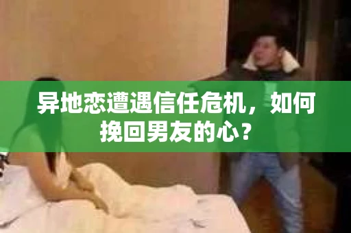 异地恋遭遇信任危机，如何挽回男友的心？