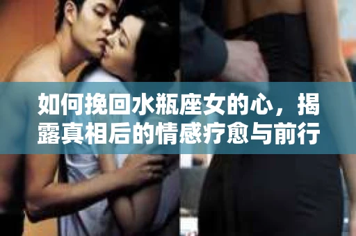 如何挽回水瓶座女的心，揭露真相后的情感疗愈与前行计划