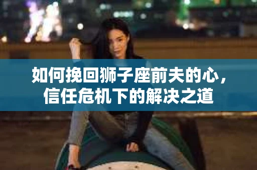 如何挽回狮子座前夫的心，信任危机下的解决之道