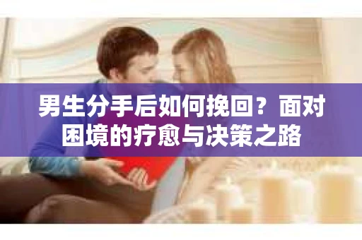 男生分手后如何挽回?面对困境的疗愈与决策之路 男生分手后如何挽回?面对困境的疗愈与决策之路