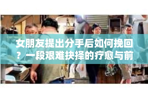 女朋友提出分手后如何挽回？一段艰难抉择的疗愈与前行之路