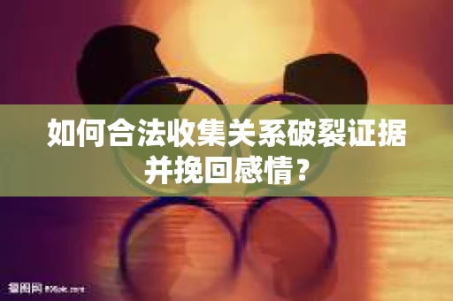 如何合法收集关系破裂证据并挽回感情？