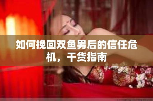 如何挽回双鱼男后的信任危机,干货指南 如何挽回双鱼男后的信任危机,干货指南