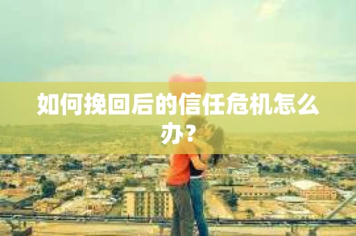 如何挽回后的信任危机怎么办? 如何挽回后的信任危机怎么办?