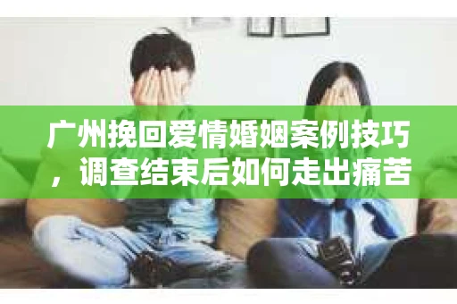 广州挽回爱情婚姻案例技巧，调查结束后如何走出痛苦并做出明智决策？