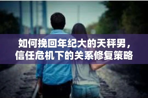 如何挽回年纪大的天秤男，信任危机下的关系修复策略