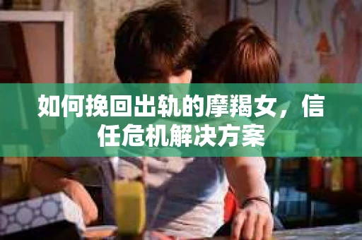 如何挽回出轨的摩羯女，信任危机解决方案