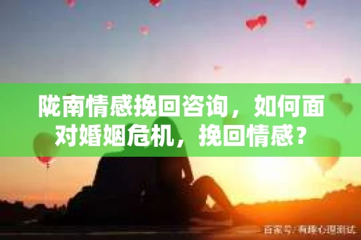 陇南情感挽回咨询，如何面对婚姻危机，挽回情感？