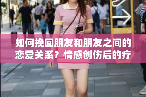 如何挽回朋友和朋友之间的恋爱关系?情感创伤后的疗愈与决策之路 如何挽回朋友和朋友之间的恋爱关系?情感创伤后的疗愈与决策之路