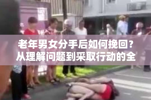 老年男女分手后如何挽回？从理解问题到采取行动的全面指南