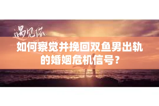 如何察觉并挽回双鱼男出轨的婚姻危机信号? 如何察觉并挽回双鱼男出轨的婚姻危机信号?