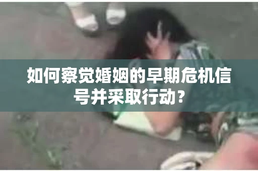 如何察觉婚姻的早期危机信号并采取行动？