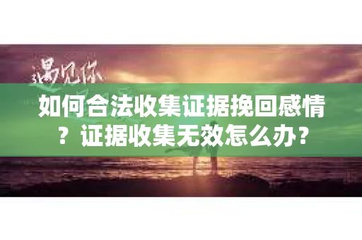 如何合法收集证据挽回感情？证据收集无效怎么办？