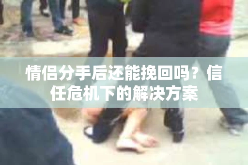 情侣分手后还能挽回吗？信任危机下的解决方案