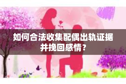 如何合法收集配偶出轨证据并挽回感情？