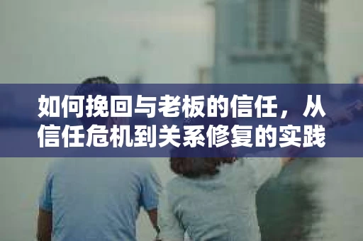 如何挽回与老板的信任,从信任危机到关系修复的实践指南 如何挽回与老板的信任,从信任危机到关系修复的实践指南