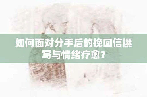 如何面对分手后的挽回信撰写与情绪疗愈？