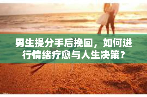 男生提分手后挽回，如何进行情绪疗愈与人生决策？