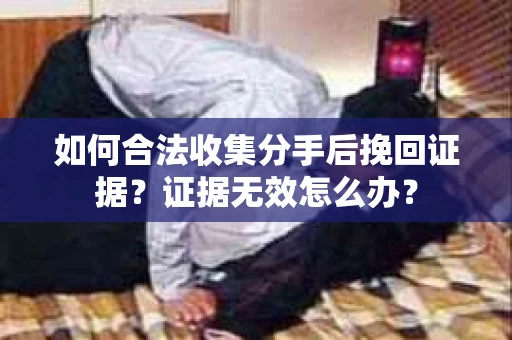 如何合法收集分手后挽回证据？证据无效怎么办？