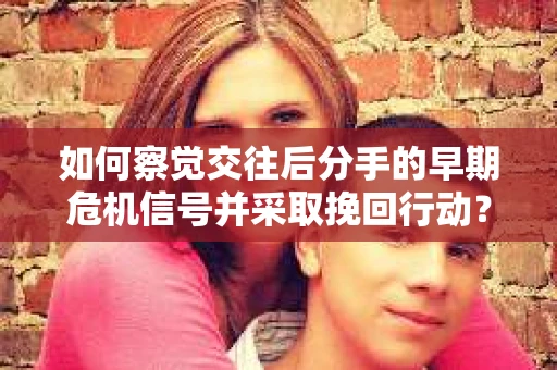 如何察觉交往后分手的早期危机信号并采取挽回行动？