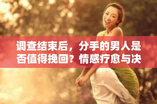 调查结束后，分手的男人是否值得挽回？情感疗愈与决策之路