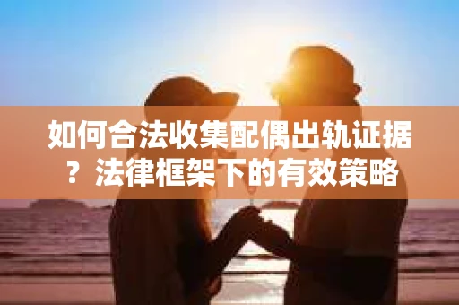 如何合法收集配偶出轨证据？法律框架下的有效策略