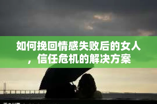 如何挽回情感失败后的女人,信任危机的解决方案 如何挽回情感失败后的女人,信任危机的解决方案
