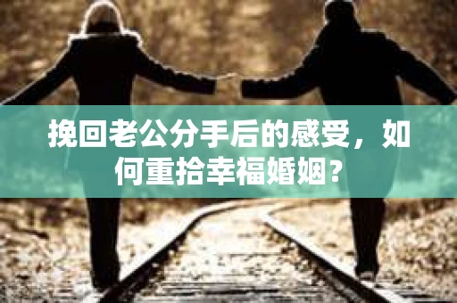 挽回老公分手后的感受，如何重拾幸福婚姻？