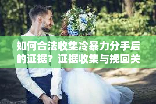 如何合法收集冷暴力分手后的证据？证据收集与挽回关系怎么办？