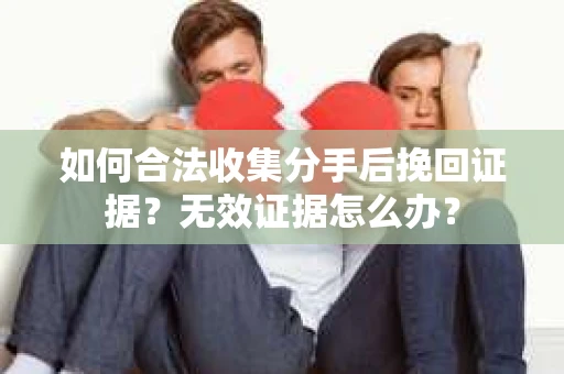 如何合法收集分手后挽回证据？无效证据怎么办？