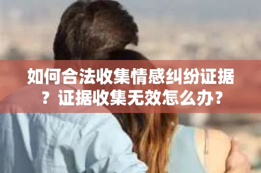 如何合法收集情感纠纷证据？证据收集无效怎么办？
