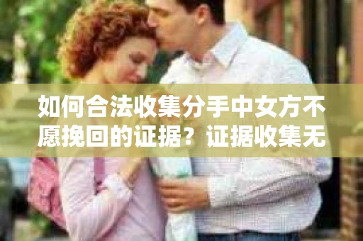 如何合法收集分手中女方不愿挽回的证据？证据收集无效怎么办？
