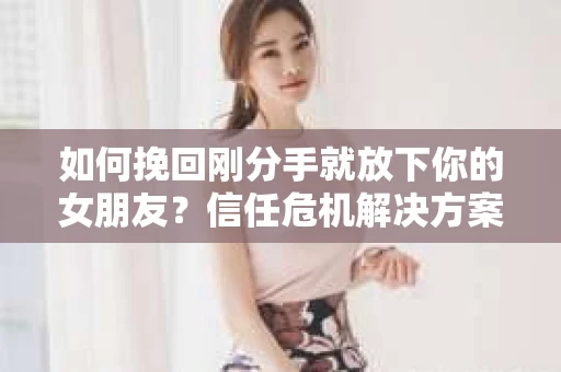 如何挽回刚分手就放下你的女朋友？信任危机解决方案