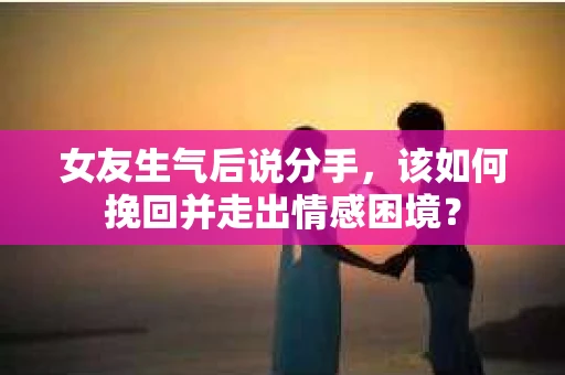 女友生气后说分手，该如何挽回并走出情感困境？