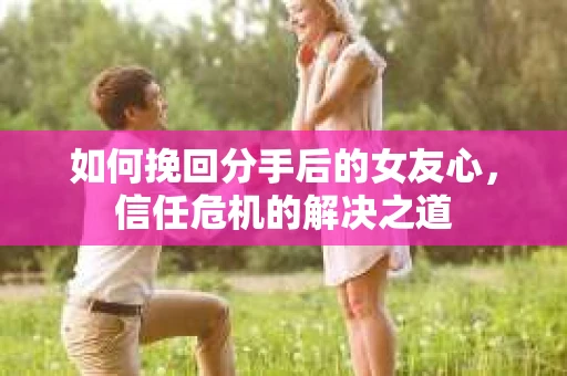 如何挽回分手后的女友心，信任危机的解决之道