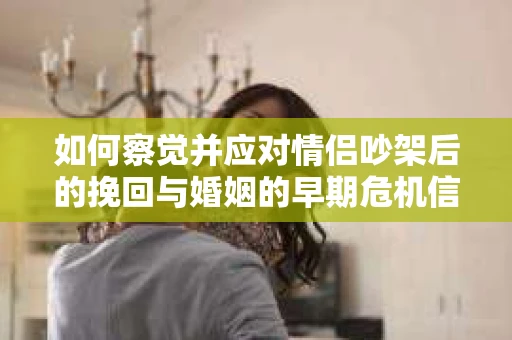 如何察觉并应对情侣吵架后的挽回与婚姻的早期危机信号？