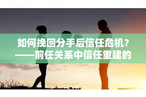 如何挽回分手后信任危机？——前任关系中信任重建的实用指南