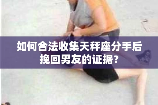 如何合法收集天秤座分手后挽回男友的证据？