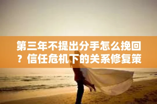 第三年不提出分手怎么挽回？信任危机下的关系修复策略