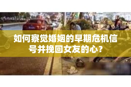 如何察觉婚姻的早期危机信号并挽回女友的心？
