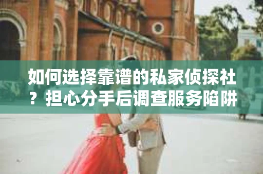 如何选择靠谱的私家侦探社？担心分手后调查服务陷阱怎么办？