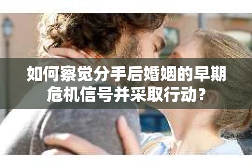 如何察觉分手后婚姻的早期危机信号并采取行动？
