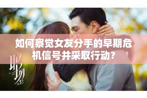 如何察觉女友分手的早期危机信号并采取行动？
